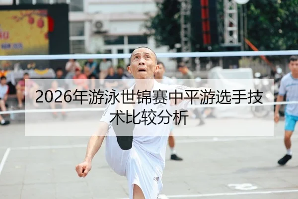 2026年游泳世锦赛中平游选手技术比较分析