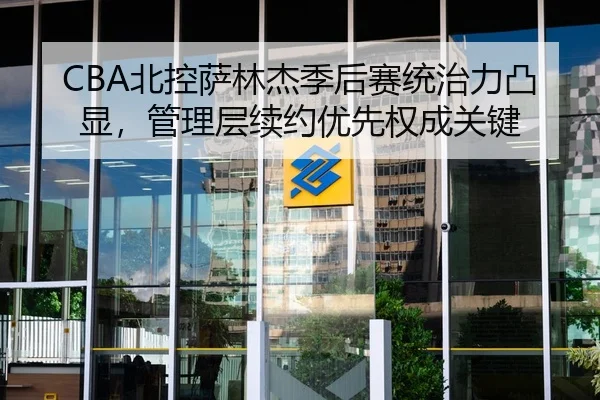 CBA北控萨林杰季后赛统治力凸显，管理层续约优先权成关键