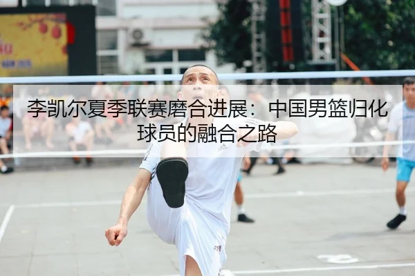 李凯尔夏季联赛磨合进展：中国男篮归化球员的融合之路