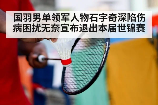 国羽男单领军人物石宇奇深陷伤病困扰无奈宣布退出本届世锦赛